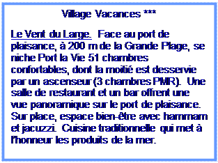 Zone de Texte: Village Vacances ***

Le Vent du Large.  Face au port de plaisance, à 200 m de la Grande Plage, se niche Port la Vie 51 chambres confortables, dont la moitié est desservie par un ascenseur (3 chambres PMR).  Une salle de restaurant et un bar offrent une vue panoramique sur le port de plaisance.  Sur place, espace bien-être avec hammam et jacuzzi.  Cuisine traditionnelle qui met à l’honneur les produits de la mer.
